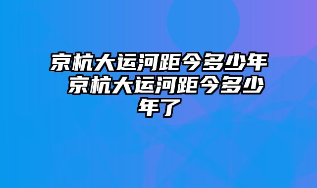 京杭大运河距今多少年 京杭大运河距今多少年了