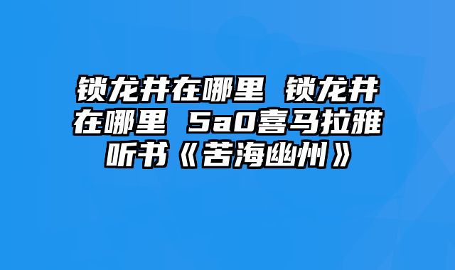 锁龙井在哪里 锁龙井在哪里 5a0喜马拉雅听书《苦海幽州》