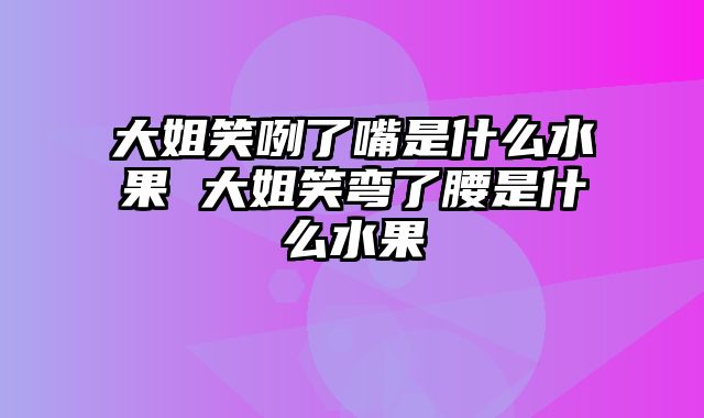 大姐笑咧了嘴是什么水果 大姐笑弯了腰是什么水果