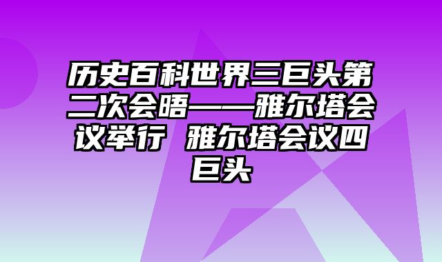 历史百科世界三巨头第二次会晤——雅尔塔会议举行 雅尔塔会议四巨头