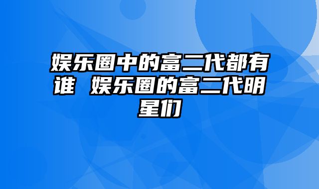 娱乐圈中的富二代都有谁 娱乐圈的富二代明星们