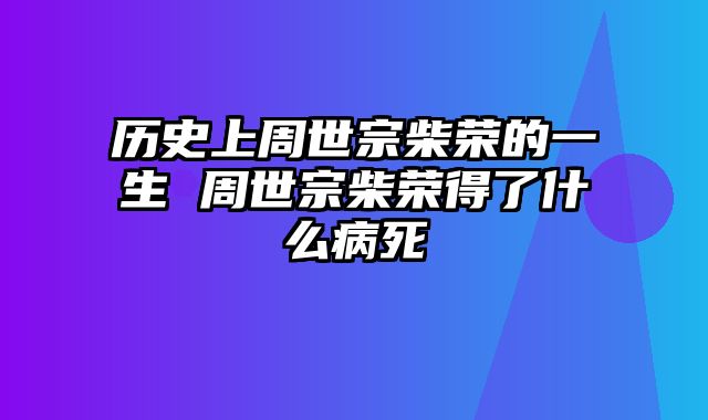 历史上周世宗柴荣的一生 周世宗柴荣得了什么病死