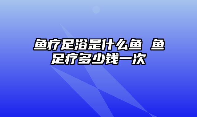 鱼疗足浴是什么鱼 鱼足疗多少钱一次