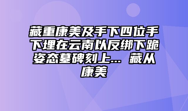 藏重康美及手下四位手下埋在云南以反绑下跪姿态墓碑刻上... 藏从康美