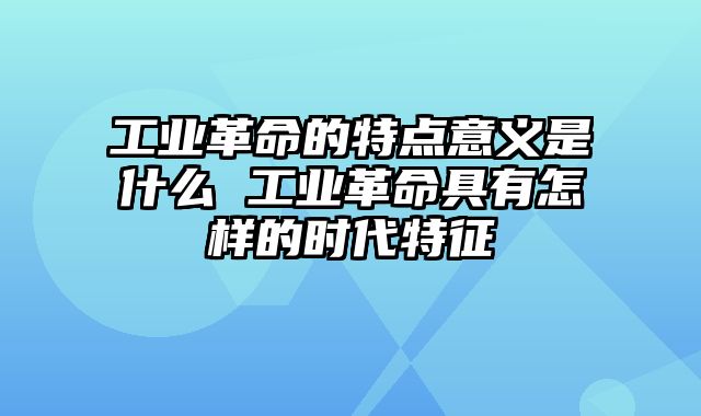 工业革命的特点意义是什么 工业革命具有怎样的时代特征