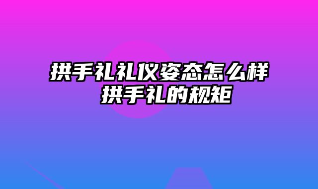 拱手礼礼仪姿态怎么样 拱手礼的规矩