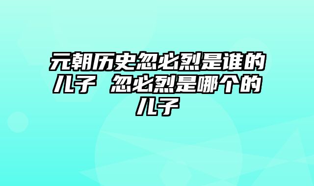 元朝历史忽必烈是谁的儿子 忽必烈是哪个的儿子