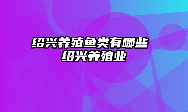 绍兴养殖鱼类有哪些 绍兴养殖业 