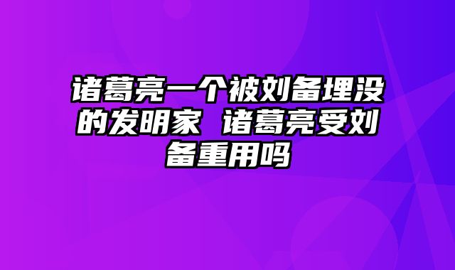 诸葛亮一个被刘备埋没的发明家 诸葛亮受刘备重用吗