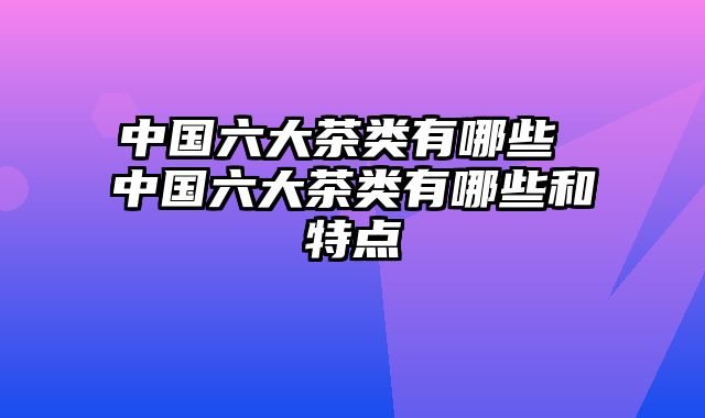 中国六大茶类有哪些 中国六大茶类有哪些和特点