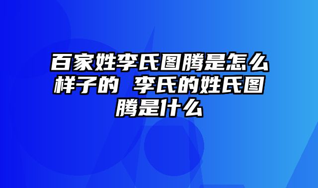 百家姓李氏图腾是怎么样子的 李氏的姓氏图腾是什么