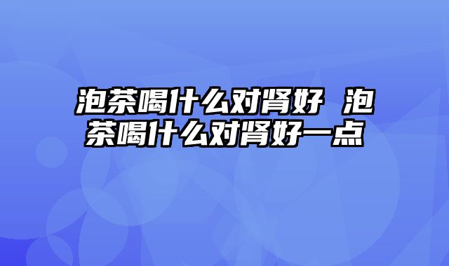 泡茶喝什么对肾好 泡茶喝什么对肾好一点