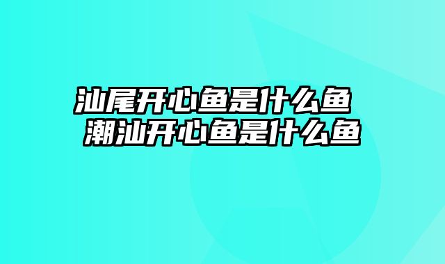 汕尾开心鱼是什么鱼 潮汕开心鱼是什么鱼