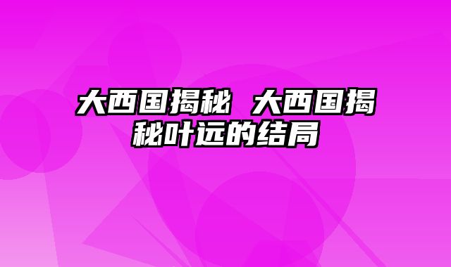 大西国揭秘 大西国揭秘叶远的结局