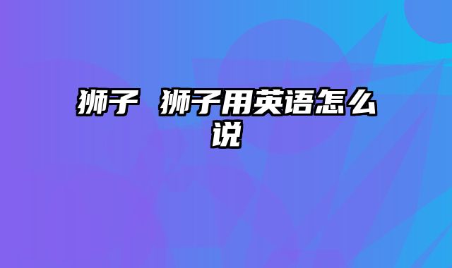 狮子 狮子用英语怎么说