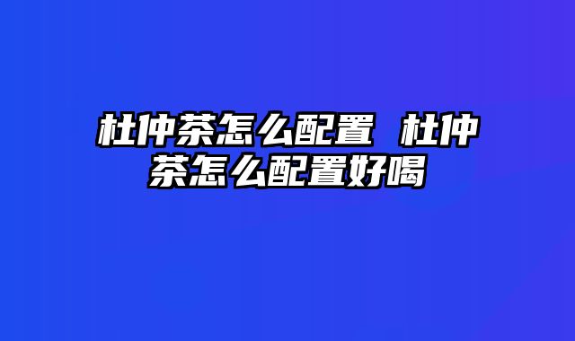 杜仲茶怎么配置 杜仲茶怎么配置好喝