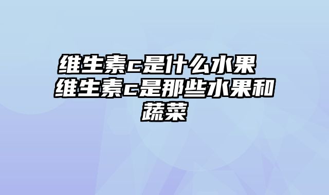 维生素c是什么水果 维生素c是那些水果和蔬菜