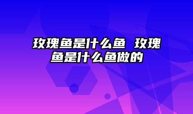 玫瑰鱼是什么鱼 玫瑰鱼是什么鱼做的