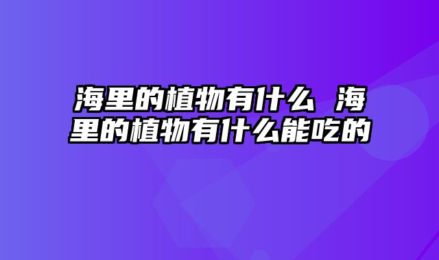 海里的植物有什么 海里的植物有什么能吃的