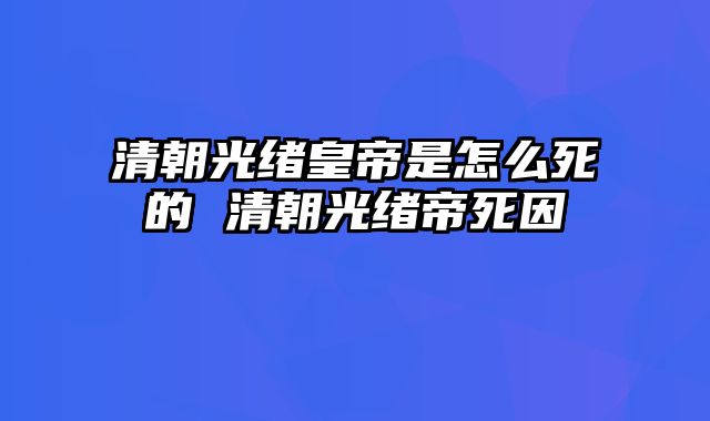 清朝光绪皇帝是怎么死的 清朝光绪帝死因