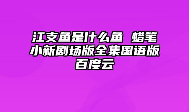 江支鱼是什么鱼 蜡笔小新剧场版全集国语版百度云