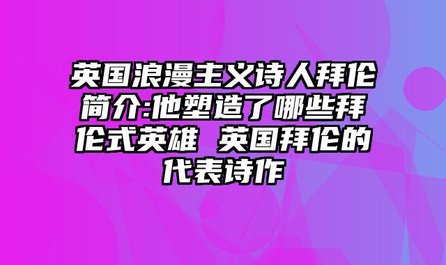 英国浪漫主义诗人拜伦简介:他塑造了哪些拜伦式英雄 英国拜伦的代表诗作