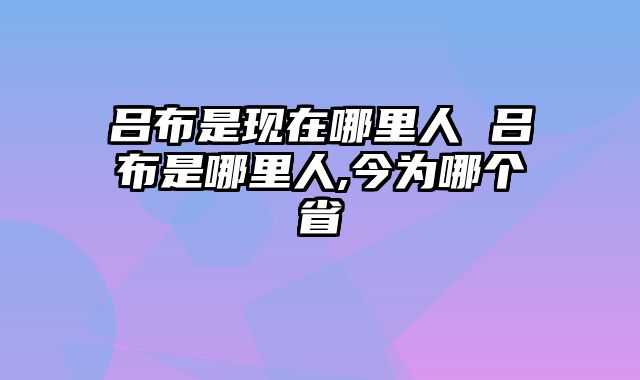 吕布是现在哪里人 吕布是哪里人,今为哪个省