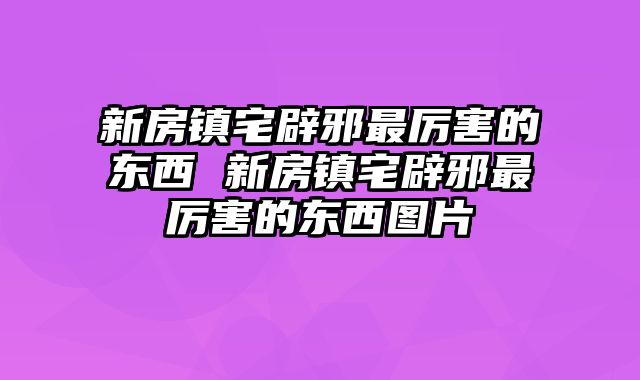 新房镇宅辟邪最厉害的东西 新房镇宅辟邪最厉害的东西图片