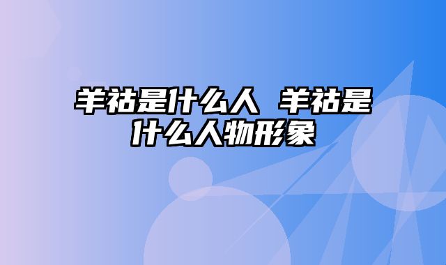 羊祜是什么人 羊祜是什么人物形象