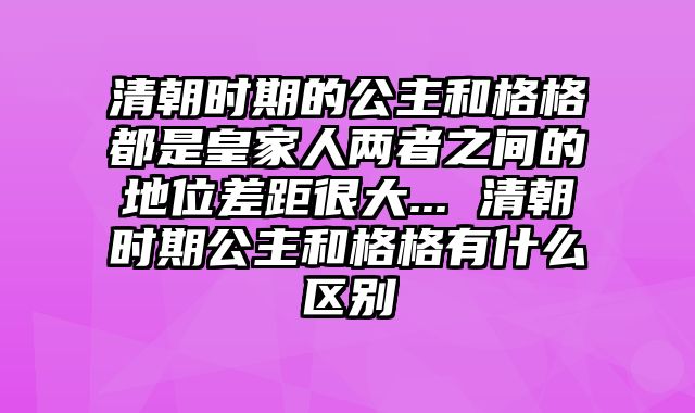 清朝时期的公主和格格都是皇家人两者之间的地位差距很大... 清朝时期公主和格格有什么区别