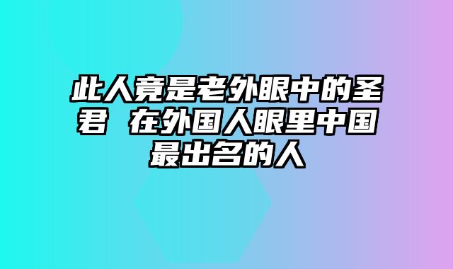 此人竟是老外眼中的圣君 在外国人眼里中国最出名的人