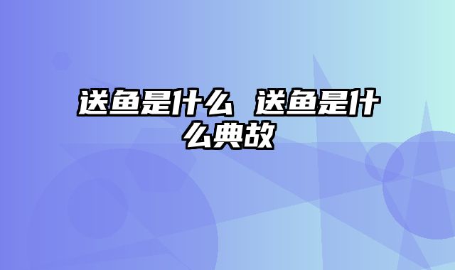 送鱼是什么 送鱼是什么典故