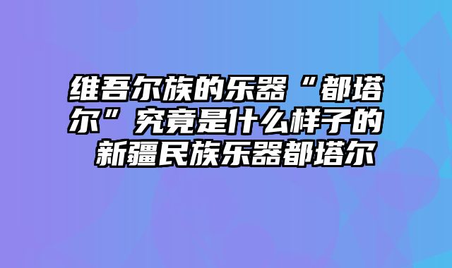 维吾尔族的乐器“都塔尔”究竟是什么样子的 新疆民族乐器都塔尔