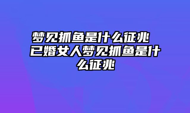 梦见抓鱼是什么征兆 已婚女人梦见抓鱼是什么征兆