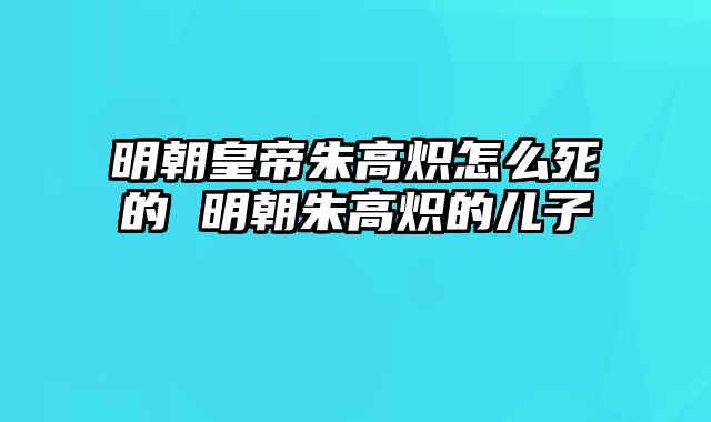 明朝皇帝朱高炽怎么死的 明朝朱高炽的儿子 