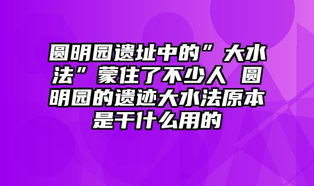 圆明园遗址中的”大水法”蒙住了不少人 圆明园的遗迹大水法原本是干什么用的