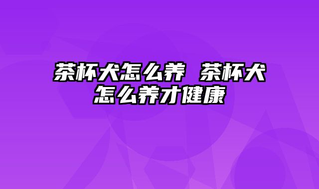 茶杯犬怎么养 茶杯犬怎么养才健康