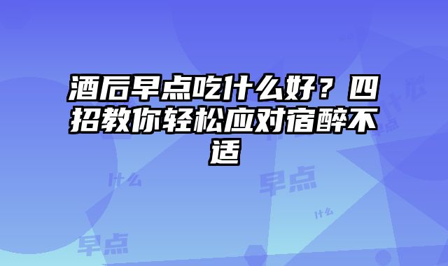 酒后早点吃什么好？四招教你轻松应对宿醉不适