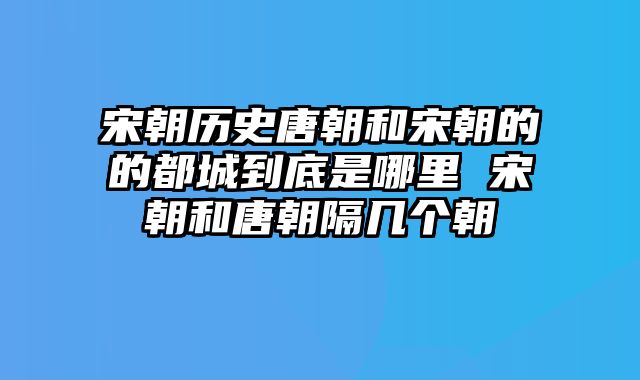 宋朝历史唐朝和宋朝的的都城到底是哪里 宋朝和唐朝隔几个朝