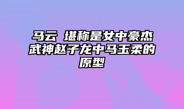 马云騄堪称是女中豪杰武神赵子龙中马玉柔的原型