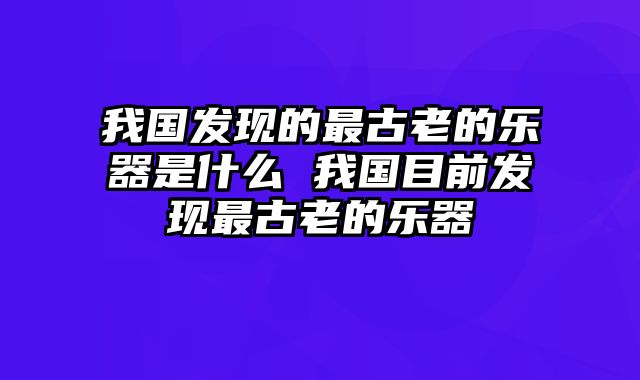 我国发现的最古老的乐器是什么 我国目前发现最古老的乐器