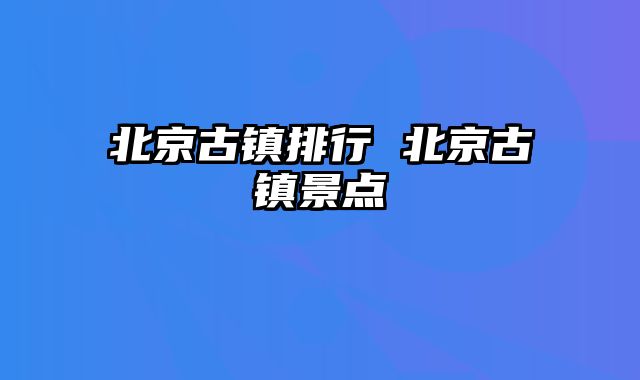 北京古镇排行 北京古镇景点