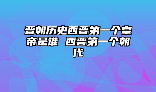 晋朝历史西晋第一个皇帝是谁 西晋第一个朝代