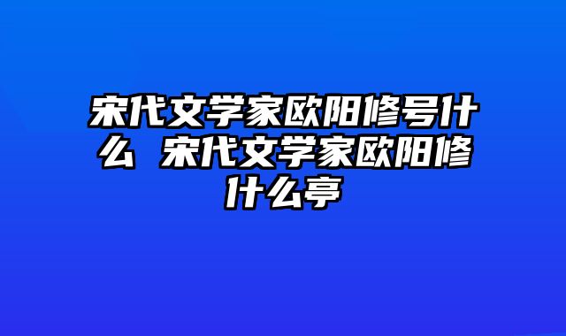 宋代文学家欧阳修号什么 宋代文学家欧阳修什么亭